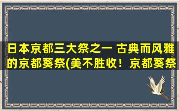 日本京都三大祭之一 古典而风雅的京都葵祭(美不胜收！京都葵祭，日本京都三大祭之一，高雅古典文化的代表盛典)